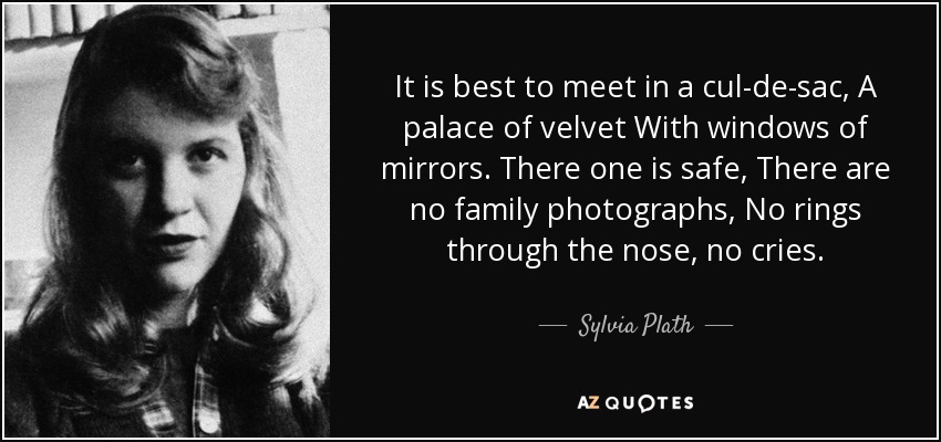 It is best to meet in a cul-de-sac, A palace of velvet With windows of mirrors. There one is safe, There are no family photographs, No rings through the nose, no cries. - Sylvia Plath