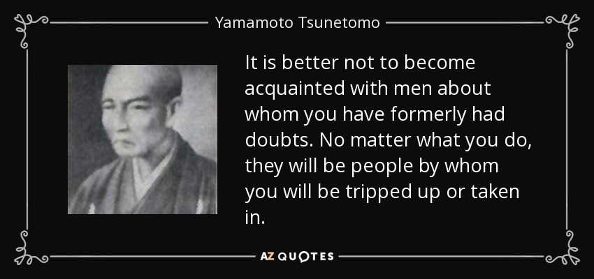 It is better not to become acquainted with men about whom you have formerly had doubts. No matter what you do, they will be people by whom you will be tripped up or taken in. - Yamamoto Tsunetomo