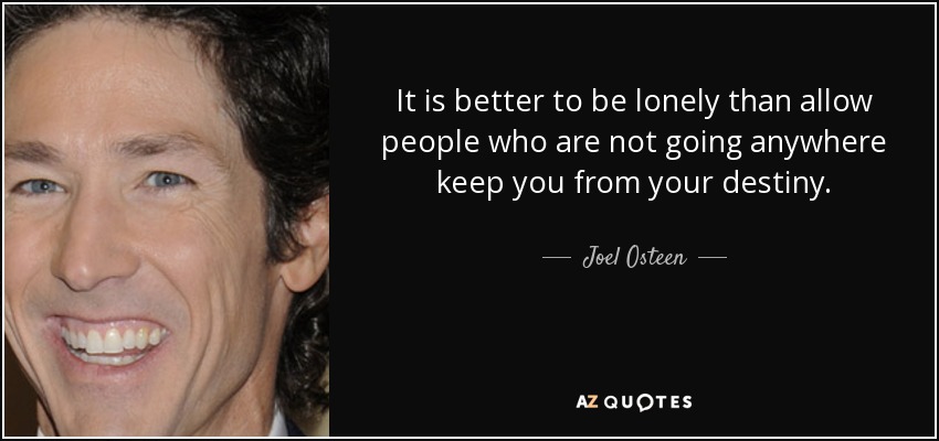 It is better to be lonely than allow people who are not going anywhere keep you from your destiny. - Joel Osteen