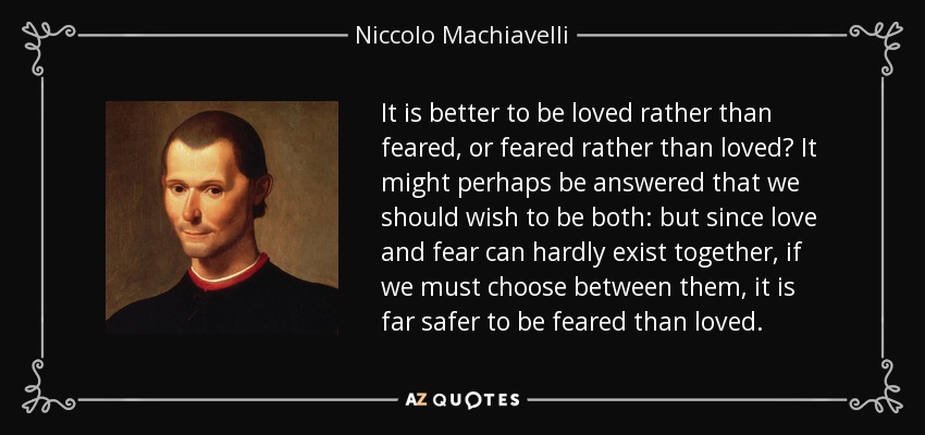 It is better to be loved rather than feared, or feared rather than loved? It might perhaps be answered that we should wish to be both: but since love and fear can hardly exist together, if we must choose between them, it is far safer to be feared than loved. - Niccolo Machiavelli