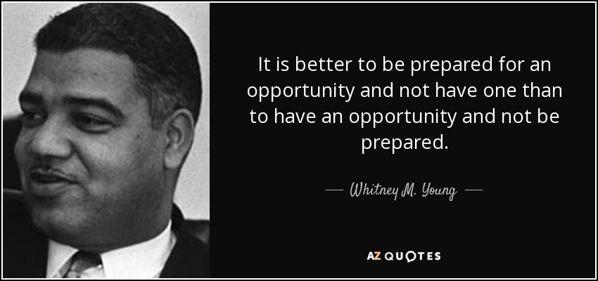 It is better to be prepared for an opportunity and not have one than to have an opportunity and not be prepared. - Whitney M. Young