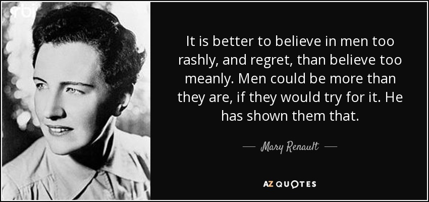 It is better to believe in men too rashly, and regret, than believe too meanly. Men could be more than they are, if they would try for it. He has shown them that. - Mary Renault