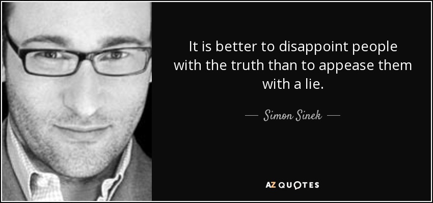 It is better to disappoint people with the truth than to appease them with a lie. - Simon Sinek