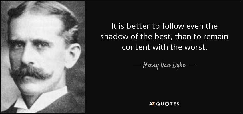 It is better to follow even the shadow of the best, than to remain content with the worst. - Henry Van Dyke