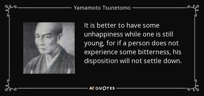 It is better to have some unhappiness while one is still young, for if a person does not experience some bitterness, his disposition will not settle down. - Yamamoto Tsunetomo