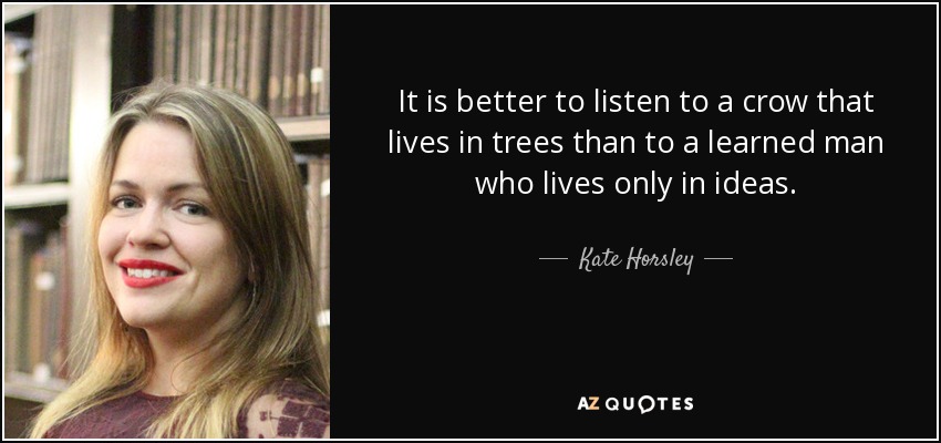 It is better to listen to a crow that lives in trees than to a learned man who lives only in ideas. - Kate Horsley