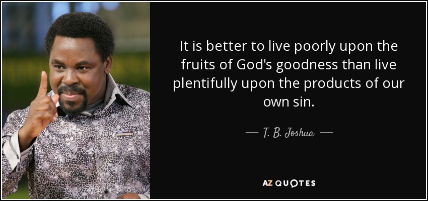 It is better to live poorly upon the fruits of God's goodness than live plentifully upon the products of our own sin. - T. B. Joshua
