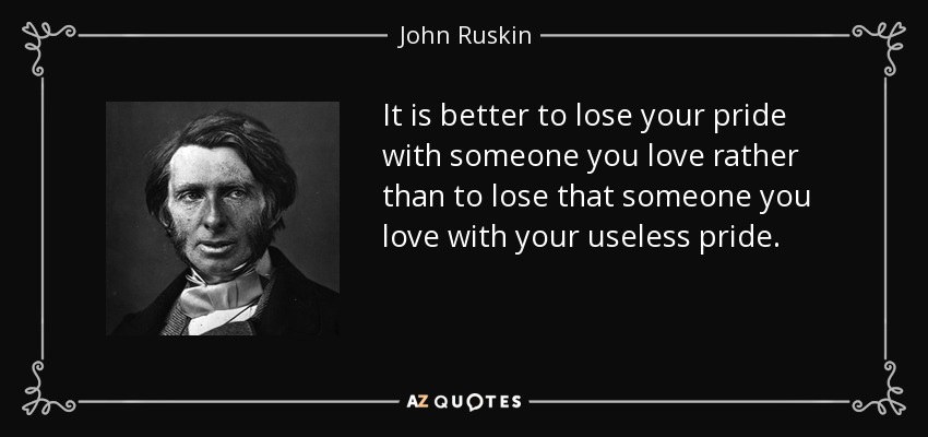 It is better to lose your pride with someone you love rather than to lose that someone you love with your useless pride. - John Ruskin