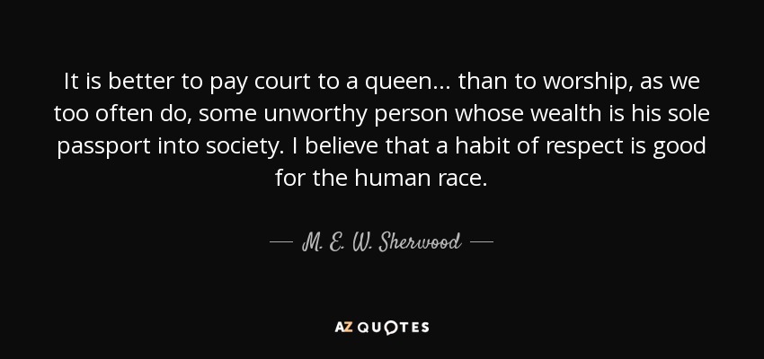 It is better to pay court to a queen ... than to worship, as we too often do, some unworthy person whose wealth is his sole passport into society. I believe that a habit of respect is good for the human race. - M. E. W. Sherwood