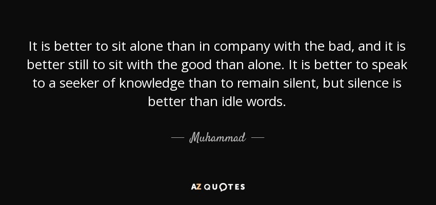 It is better to sit alone than in company with the bad, and it is better still to sit with the good than alone. It is better to speak to a seeker of knowledge than to remain silent, but silence is better than idle words. - Muhammad