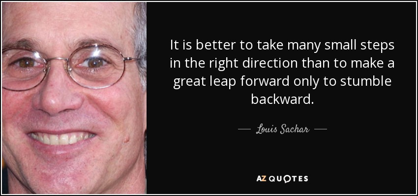 It is better to take many small steps in the right direction than to make a great leap forward only to stumble backward. - Louis Sachar