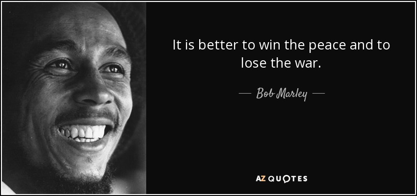It is better to win the peace and to lose the war. - Bob Marley