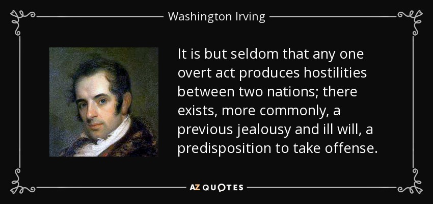It is but seldom that any one overt act produces hostilities between two nations; there exists, more commonly, a previous jealousy and ill will, a predisposition to take offense. - Washington Irving
