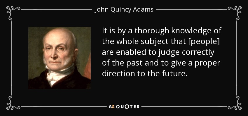 It is by a thorough knowledge of the whole subject that [people] are enabled to judge correctly of the past and to give a proper direction to the future. - John Quincy Adams