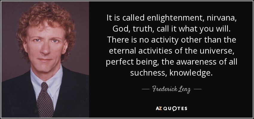 It is called enlightenment, nirvana, God, truth, call it what you will. There is no activity other than the eternal activities of the universe, perfect being, the awareness of all suchness, knowledge. - Frederick Lenz