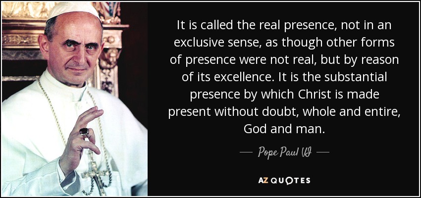 It is called the real presence, not in an exclusive sense, as though other forms of presence were not real, but by reason of its excellence. It is the substantial presence by which Christ is made present without doubt, whole and entire, God and man. - Pope Paul VI