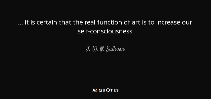 ... it is certain that the real function of art is to increase our self-consciousness - J. W. N. Sullivan