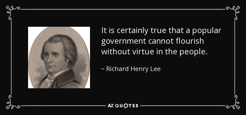It is certainly true that a popular government cannot flourish without virtue in the people. - Richard Henry Lee
