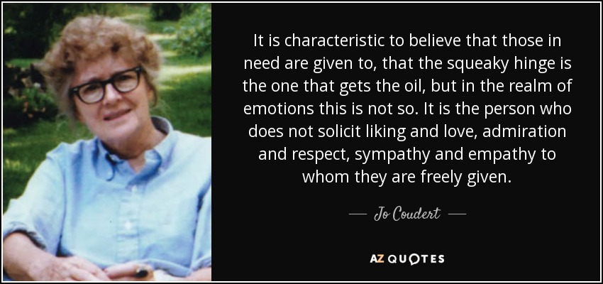 It is characteristic to believe that those in need are given to, that the squeaky hinge is the one that gets the oil, but in the realm of emotions this is not so. It is the person who does not solicit liking and love, admiration and respect, sympathy and empathy to whom they are freely given. - Jo Coudert