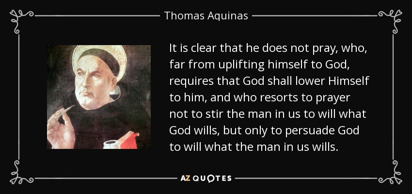It is clear that he does not pray, who, far from uplifting himself to God, requires that God shall lower Himself to him, and who resorts to prayer not to stir the man in us to will what God wills, but only to persuade God to will what the man in us wills. - Thomas Aquinas