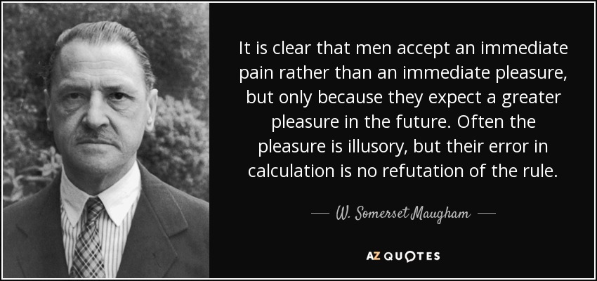 It is clear that men accept an immediate pain rather than an immediate pleasure, but only because they expect a greater pleasure in the future. Often the pleasure is illusory, but their error in calculation is no refutation of the rule. - W. Somerset Maugham