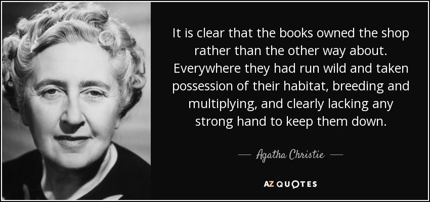 It is clear that the books owned the shop rather than the other way about. Everywhere they had run wild and taken possession of their habitat, breeding and multiplying, and clearly lacking any strong hand to keep them down. - Agatha Christie