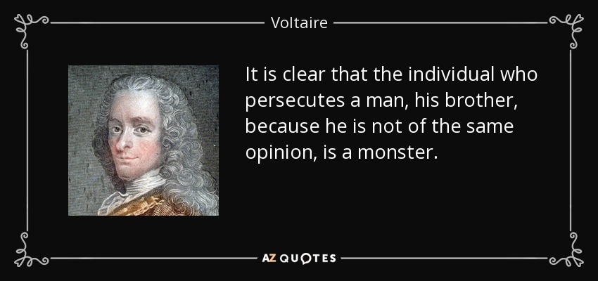 It is clear that the individual who persecutes a man, his brother, because he is not of the same opinion, is a monster. - Voltaire