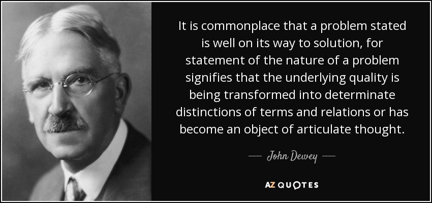 It is commonplace that a problem stated is well on its way to solution, for statement of the nature of a problem signifies that the underlying quality is being transformed into determinate distinctions of terms and relations or has become an object of articulate thought. - John Dewey