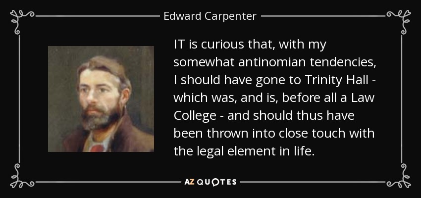 IT is curious that, with my somewhat antinomian tendencies, I should have gone to Trinity Hall - which was, and is, before all a Law College - and should thus have been thrown into close touch with the legal element in life. - Edward Carpenter