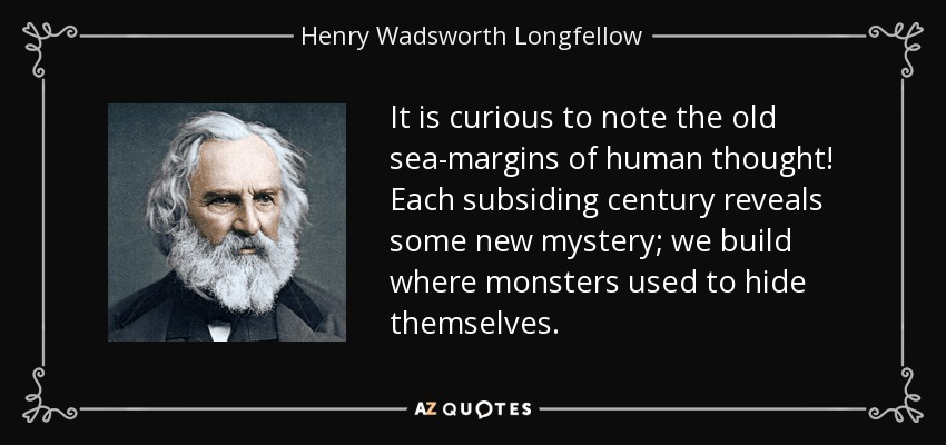 It is curious to note the old sea-margins of human thought! Each subsiding century reveals some new mystery; we build where monsters used to hide themselves. - Henry Wadsworth Longfellow