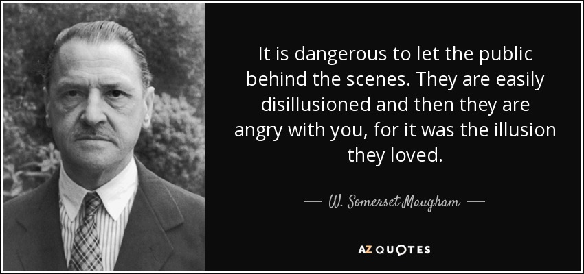It is dangerous to let the public behind the scenes. They are easily disillusioned and then they are angry with you, for it was the illusion they loved. - W. Somerset Maugham