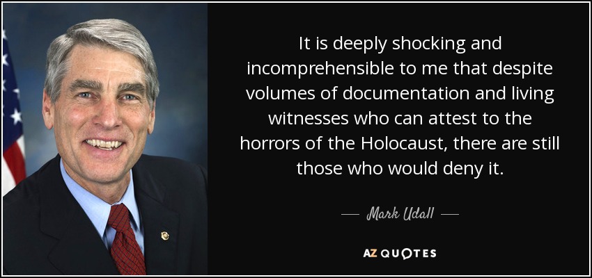 It is deeply shocking and incomprehensible to me that despite volumes of documentation and living witnesses who can attest to the horrors of the Holocaust, there are still those who would deny it. - Mark Udall