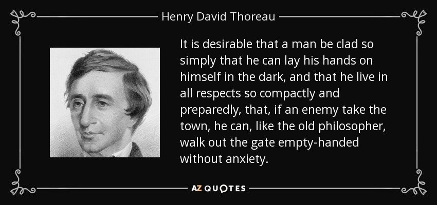 It is desirable that a man be clad so simply that he can lay his hands on himself in the dark, and that he live in all respects so compactly and preparedly, that, if an enemy take the town, he can, like the old philosopher, walk out the gate empty-handed without anxiety. - Henry David Thoreau