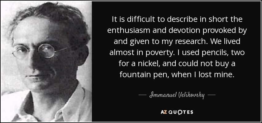 It is difficult to describe in short the enthusiasm and devotion provoked by and given to my research. We lived almost in poverty. I used pencils, two for a nickel, and could not buy a fountain pen, when I lost mine. - Immanuel Velikovsky