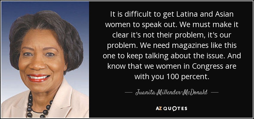It is difficult to get Latina and Asian women to speak out. We must make it clear it's not their problem, it's our problem. We need magazines like this one to keep talking about the issue. And know that we women in Congress are with you 100 percent. - Juanita Millender-McDonald