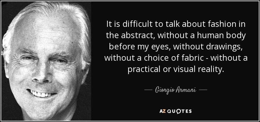 It is difficult to talk about fashion in the abstract, without a human body before my eyes, without drawings, without a choice of fabric - without a practical or visual reality. - Giorgio Armani