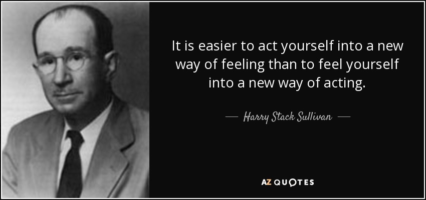 It is easier to act yourself into a new way of feeling than to feel yourself into a new way of acting. - Harry Stack Sullivan
