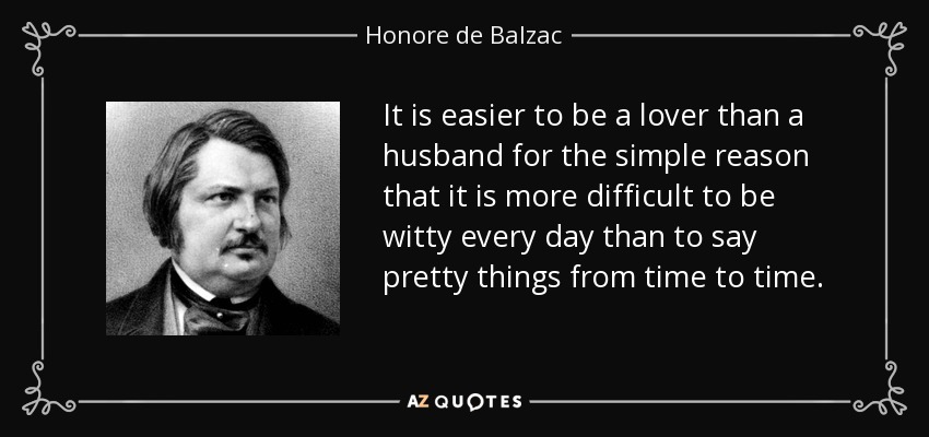 It is easier to be a lover than a husband for the simple reason that it is more difficult to be witty every day than to say pretty things from time to time. - Honore de Balzac