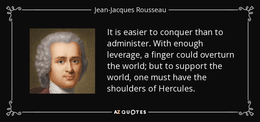 It is easier to conquer than to administer. With enough leverage, a finger could overturn the world; but to support the world, one must have the shoulders of Hercules. - Jean-Jacques Rousseau