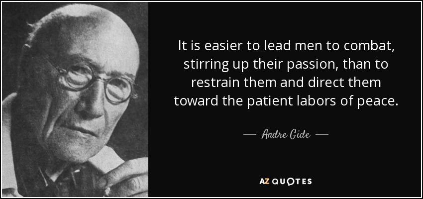 It is easier to lead men to combat, stirring up their passion, than to restrain them and direct them toward the patient labors of peace. - Andre Gide