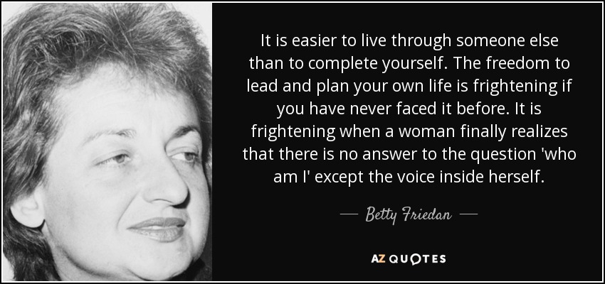 It is easier to live through someone else than to complete yourself. The freedom to lead and plan your own life is frightening if you have never faced it before. It is frightening when a woman finally realizes that there is no answer to the question 'who am I' except the voice inside herself. - Betty Friedan