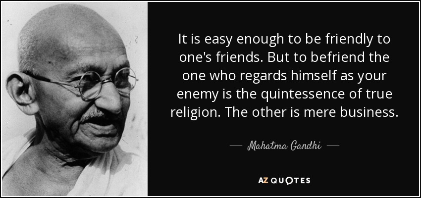 It is easy enough to be friendly to one's friends. But to befriend the one who regards himself as your enemy is the quintessence of true religion. The other is mere business. - Mahatma Gandhi