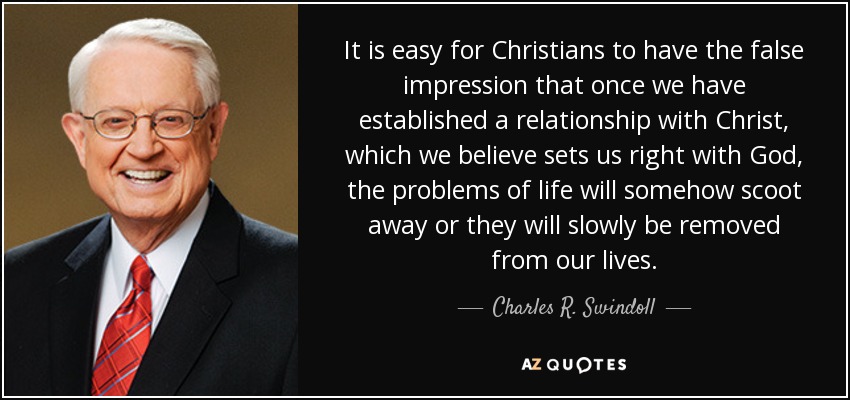 It is easy for Christians to have the false impression that once we have established a relationship with Christ, which we believe sets us right with God, the problems of life will somehow scoot away or they will slowly be removed from our lives. - Charles R. Swindoll