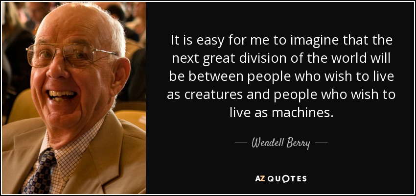 It is easy for me to imagine that the next great division of the world will be between people who wish to live as creatures and people who wish to live as machines. - Wendell Berry