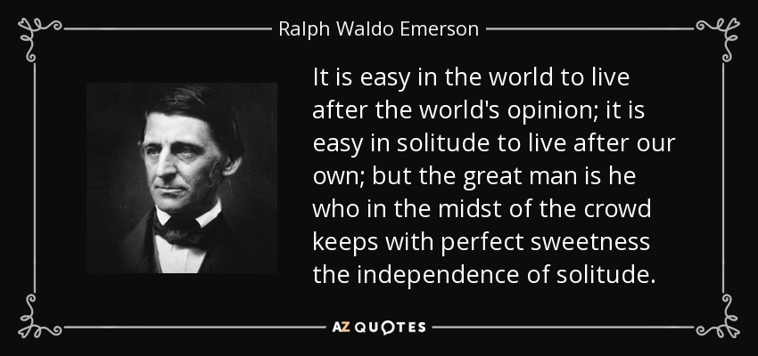 It is easy in the world to live after the world's opinion; it is easy in solitude to live after our own; but the great man is he who in the midst of the crowd keeps with perfect sweetness the independence of solitude. - Ralph Waldo Emerson