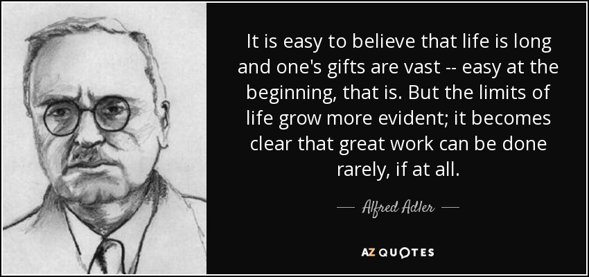 It is easy to believe that life is long and one's gifts are vast -- easy at the beginning, that is. But the limits of life grow more evident; it becomes clear that great work can be done rarely, if at all. - Alfred Adler