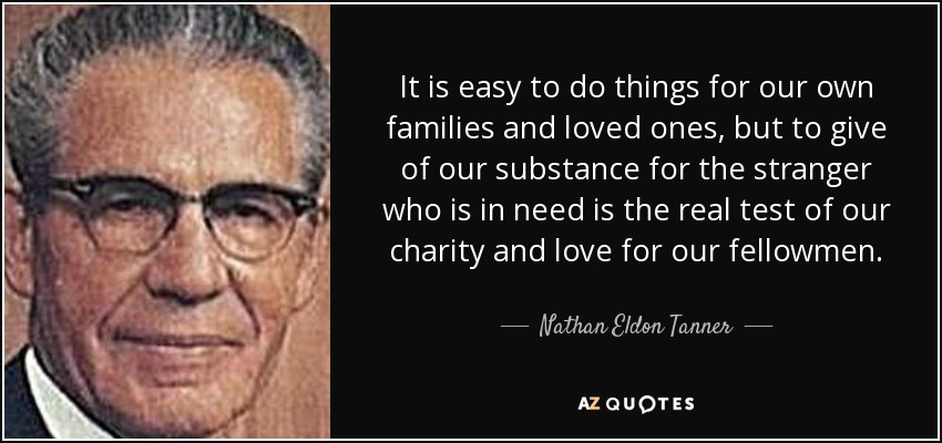 It is easy to do things for our own families and loved ones, but to give of our substance for the stranger who is in need is the real test of our charity and love for our fellowmen. - Nathan Eldon Tanner