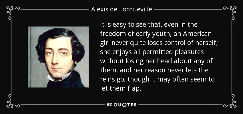 It is easy to see that, even in the freedom of early youth, an American girl never quite loses control of herself; she enjoys all permitted pleasures without losing her head about any of them, and her reason never lets the reins go, though it may often seem to let them flap. - Alexis de Tocqueville