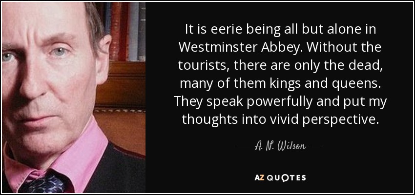 It is eerie being all but alone in Westminster Abbey. Without the tourists, there are only the dead, many of them kings and queens. They speak powerfully and put my thoughts into vivid perspective. - A. N. Wilson