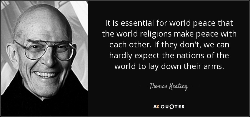 It is essential for world peace that the world religions make peace with each other. If they don't, we can hardly expect the nations of the world to lay down their arms. - Thomas Keating